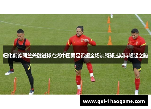 归化前锋阿兰关键进球点燃中国男足希望全场沸腾球迷期待崛起之路