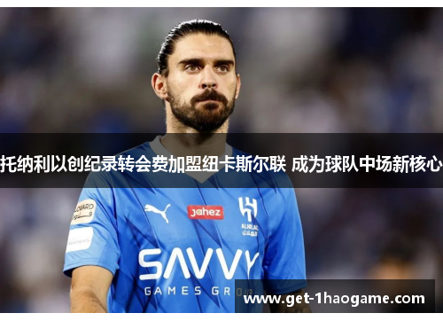 托纳利以创纪录转会费加盟纽卡斯尔联 成为球队中场新核心