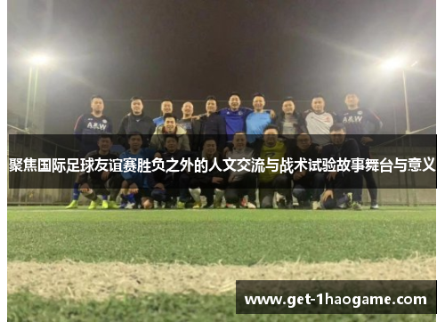 聚焦国际足球友谊赛胜负之外的人文交流与战术试验故事舞台与意义