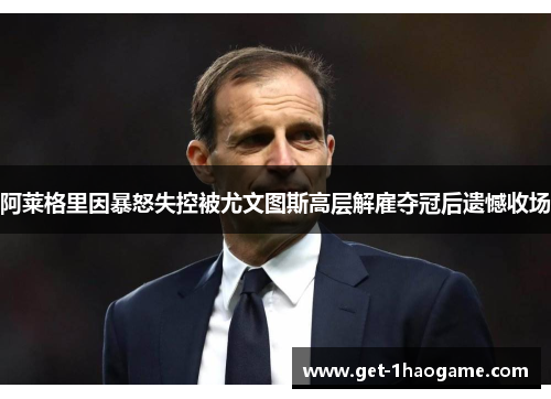 阿莱格里因暴怒失控被尤文图斯高层解雇夺冠后遗憾收场