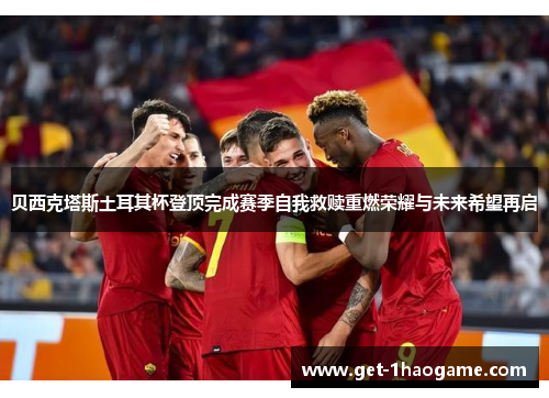 贝西克塔斯土耳其杯登顶完成赛季自我救赎重燃荣耀与未来希望再启
