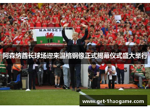 阿森纳酋长球场迎来温格铜像正式揭幕仪式盛大举行