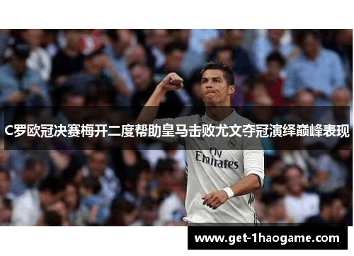C罗欧冠决赛梅开二度帮助皇马击败尤文夺冠演绎巅峰表现 C罗欧冠决赛梅开二度帮助皇马击败尤文夺冠演绎巅峰表现